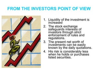 FROM THE INVESTORS POINT OF VIEW Liquidity of the investment is increased The stock exchange safeguards interests of investors through strict enforcement of rules and regulations. The present net worth of investments can be easily known by the daily quotations. His risk is considerably less when he holds or purchases listed securities. 