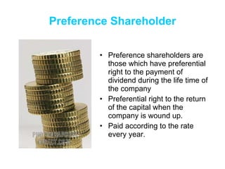 Preference   Shareholder Preference shareholders are those which have preferential right to the payment of dividend during the life time of  the company Preferential right to the return of the capital when the company is wound up.  Paid according to the rate every year. 
