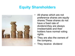 Equity Shareholders All shares which are not preference shares are equity shares.These shares do not have a fixed rate of dividend,they are always irredeemable and their holders have normal voting rights. They are also the owners of the company. They receive  dividend 