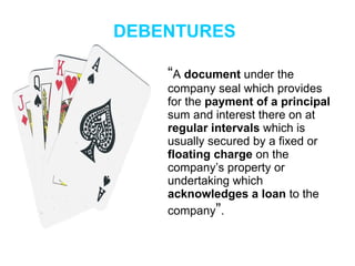 DEBENTURES “ A  document  under the company seal which provides for the  payment of a principal  sum and interest there on at  regular intervals  which is usually secured by a fixed or  floating charge  on the company’s property or undertaking which  acknowledges a loan  to the company ” . 