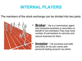 INTERNAL PLAYERS Broker  :  He is a commission agent who transacts business in securities on behalf of non-members.They may have number of sub-brokers to canvass and secure business for them . Investor  :  He purchase and sells securities on his own name with  personal trading account via online. The members of the stock exchange can be divided into two parts: 