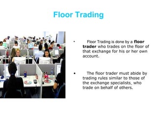 Floor Trading Floor Trading is done by a   floor trader  who trades on the floor of that exchange for his or her own account.  The floor trader must abide by trading rules similar to those of the exchange specialists    who trade on behalf of others.  