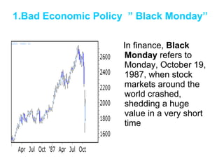 1.Bad Economic Policy  ” Black Monday”   In finance,  Black Monday  refers to Monday, October 19, 1987, when stock markets around the world crashed, shedding a huge value in a very short time  