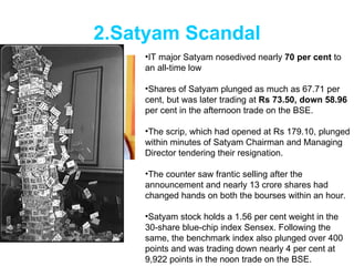 2.Satyam Scandal IT major Satyam nosedived nearly  70 per cent  to an all-time low  Shares of Satyam plunged as much as 67.71 per cent, but was later trading at  Rs 73.50, down 58.96  per cent in the afternoon trade on the BSE. The scrip, which had opened at Rs 179.10, plunged within minutes of Satyam Chairman and Managing Director tendering their resignation. The counter saw frantic selling after the announcement and nearly 13 crore shares had changed hands on both the bourses within an hour. Satyam stock holds a 1.56 per cent weight in the 30-share blue-chip index Sensex. Following the same, the benchmark index also plunged over 400 points and was trading down nearly 4 per cent at 9,922 points in the noon trade on the BSE. 