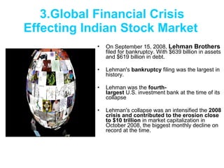 3.Global Financial Crisis Effecting Indian Stock Market   On September 15, 2008,  Lehman Brothers  filed for bankruptcy. With $639 billion in assets and $619 billion in debt. Lehman's  bankruptcy  filing was the largest in history. Lehman was the  fourth-largest  U.S. investment bank at the time of its collapse Lehman's collapse was an intensified the  2008 crisis and contributed to the erosion close to $10 trillion  in market capitalization in October 2008, the biggest monthly decline on record at the time.  