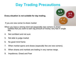 Day Trading Precautions If you are new comer to share market  When you have a strong mind set (especially new comers to share  market) that you want to earn big amount of money very fast in single day. Not confident and not sure Not able to judge market  No good mind frame When market opens and closes (especially few are new comers). When shares and markets are trading in very narrow range. Impatience, Greed and Fear Every situation is not suitable for day trading.  