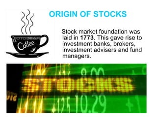 Stock market foundation was laid in  1773 . This gave rise to investment banks, brokers, investment advisers and fund managers. ORIGIN OF STOCKS 