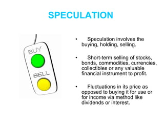 SPECULATION   Speculation involves the buying, holding, selling. Short-term selling of stocks, bonds, commodities, currencies, collectibles or any valuable financial instrument to profit. Fluctuations in its price as opposed to buying it for use or for income via method like dividends or interest.   