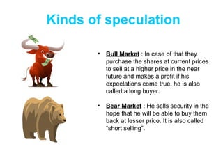 Kinds of speculation Bull Market  : In case of that they purchase the shares at current prices to sell at a higher price in the near future and makes a profit if his expectations come true. he is also called a long buyer. Bear Market  : He sells security in the hope that he will be able to buy them back at lesser price. It is also called “short selling”. 