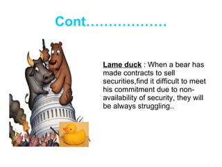 Cont……………… Lame duck  : When a bear has made contracts to sell securities,find it difficult to meet his commitment due to non-availability of security, they will be always struggling.. 