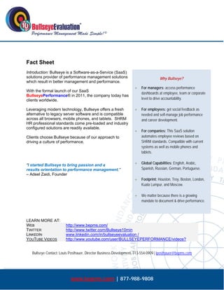  




Fact Sheet
Introduction: Bullseye is a Software-as-a-Service (SaaS)
solutions provider of performance management solutions                              Why Bullseye?
which result in better management and performance.
                                                                        For managers: access performance
With the formal launch of our SaaS
                                                                         dashboards at employee, team or corporate
BullseyePerformance® in 2011, the company today has
clients worldwide.                                                       level to drive accountability.

Leveraging modern technology, Bullseye offers a fresh                   For employees: get social feedback as
alternative to legacy server software and is compatible                  needed and self-manage job performance
across all browsers, mobile phones, and tablets. SHRM                    and career development.
HR professional standards come pre-loaded and industry
configured solutions are readily available.
                                                                        For companies: This SaaS solution
Clients choose Bullseye because of our approach to                       automates employee reviews based on
driving a culture of performance.                                        SHRM standards. Compatible with current
                                                                         systems as well as mobile phones and
                                                                         tablets.


“I started Bullseye to bring passion and a                              Global Capabilities: English, Arabic,
results orientation to performance management.”                          Spanish, Russian, German, Portuguese.
– Adeel Zaidi, Founder
                                                                        Footprint: Houston, Troy, Boston, London,
                                                                         Kuala Lumpur, and Moscow.

                                                                        We matter because there is a growing
                                                                         mandate to document & drive performance.



LEARN MORE AT:
WEB                      http://www.bepms.com/
TWITTER                  http://www.twitter.com/Bullseye10min
LINKEDIN                 www.linkedin.com/in/bullseyeevaluation /
YOUTUBE VIDEOS           http://www.youtube.com/user/BULLSEYEPERFORMANCE/videos?


    Bullseye Contact: Louis Posthauer, Director Business Development, 713-554-0909 | lposthauer@bepms.com




                            www.bepms.com | 877-988-9808
 