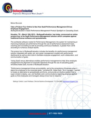  




MEDIA RELEASE

Take a Product Tour Online to See How SaaS Performance Management Drives
Employee Engagement.
BullseyeEvaluation’s SaaS Performance Management Product Spotlight on Cascading Goals.

Houston, TX – March 10th 2012 – BullseyeEvaluation, has today, announced an online
product tour of its SaaS Performance Management solution which competes against
traditional license software and spreadsheets.

The worldwide software market for Performance Management, the system for maintaining or
improving employee job performance through the use of performance assessment tools,
coaching and counseling as well as providing continuous feedback, is greater than a $1B
according to numerous analyst reports.

The product tour of BullseyeEvaluation includes the benefits of a performance management
solution integrated with goals, job, and career management coupled with performance
dashboards as well as work tools to facilitate employee engagement, work collaboration, and
communication of goals.

“Using SaaS versus alternatives enables performance management to help drive employee
engagement and alignment of corporate objectives through the use of cascading goals,”
remarked Adeel Zaidi, founder of BullseyeEvaluation.

“Performance management drives accountability, and is the cornerstone of business when it
aligns the employee to the corporate goals,” remarked Mr. Adeel Zaidi. “As a manager, I wanted
to create an alternative to spreadsheets and forms, and provide an intuitive solution that is
super simple to deploy, use, and facilitate work communications regarding progress against
goals so that employees and managers always know how to respond.”


    Bullseye Contact: Louis Posthauer, Director Business Development, 713-554-0909 | lposthauer@bepms.com




                            www.bepms.com | 877-988-9808
 
