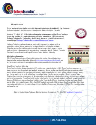  




      MEDIA RELEASE

Texas Southern University Partners with BullseyeEvaluation to Better Identify Top Performers.
BullseyeEvaluation’s SaaS Performance Management Solution for Higher Education.

Houston, TX – April 20th, 2012 – BullseyeEvaluation today announced that Texas Southern
University, founded as a leading institution of higher education in 1927, has selected
BullseyeEvaluation for Performance Dashboards, after a successful deployment and
onboarding of BullseyeEvaluation Performance Management System.

“BullseyeEvaluation continues to add-on functionality that meets the unique needs of
universities and our diverse workforce of faculty and staff. As an institution of Higher
Education, we use BullseyeEvaluation to identify star performers, track progress against
goals, and foster collaboration and communication,” commented Brian K. Dickens, Executive
Director of Human Resources & Payroll Services, Texas Southern University.

Why BullseyeEvaluation
TSU (Texas Southern University) wanted a configurable solution that met their unique
documentation needs, and also that delivered performance management dashboards and
key performance indicators in a simplified and accessible user interface for senior staff.

About Texas Southern University
Texas Southern University was founded in 1927 and became a state institution in 1947. Texas Southern possesses an
impressive array of undergraduate and graduate programs, a diverse faculty, more than 80 student organizations, and an
alumni network comprised of educators, entrepreneurs, public servants, lawyers, pilots, artists, and more, many of whom
are change agents on the local, national and international stage. Nestled upon a sprawling 150-acre campus, Texas
Southern has served as a cornerstone for developing the greatest potential in leaders from various socioeconomic, cultural,
and racial backgrounds. Texas Southern is located in the heart of the city, giving its students and faculty easy access to the
Museum District, neighboring educational institutions, the Texas Medical Center, downtown Houston, two major airports
and all of the city’s major freeways. More than 9,487 students, along with 1,200 faculty and staff comprise the University’s
community making it one of the nation’s largest Historically Black Colleges and Universities (HBCU’s). For more information,
visit www.tsu.edu


          Bullseye Contact: Louis Posthauer, Director Business Development, 713-554-0909 | lposthauer@bepms.com




                                     www.bepms.com | 877-988-9808
 