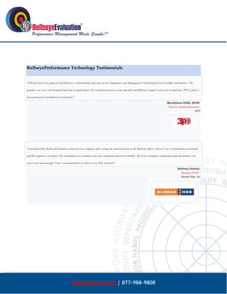  




BullseyePerformance Technology Testimonials


"3PD has been very pleased with Bullseye’s functionality and ease of use! Employees and Management Team found it user friendly and intuitive. The

graphics are very well designed and easy to understand. The evaluation process went smoothly and Bullseye support team was exceptional. 3PD is glad to

have partnered with Bullseye Evaluation!"

                                                                                                                            MariaElena CEBS, SPHR
                                                                                                                             Director, Human Resources
                                                                                                                                                  3PD




"I purchased the BullseyeEvaluation system for our company after seeing the demonstration in the Bullseye office. I have to say it performed as promised

and the support is excellent! The installation was seamless and was completed ahead of schedule! All of our managers commented that the product was

easy to use and manage! I have recommended it to others in my H.R. network!"

                                                                                                                                     Anthony Holmes
                                                                                                                                       Director of H.R.
                                                                                                                                       Alimak Hek, Inc




                                       www.bepms.com | 877-988-9808
 