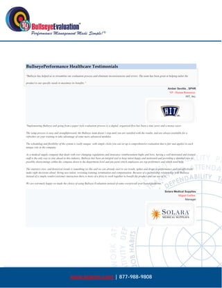  




BullseyePerformance Healthcare Testimonials

"Bullseye has helped us to streamline our evaluation process and eliminate inconsistencies and errors. The team has been great at helping tailor the

product to our specific needs to maximize its benefits.”

                                                                                                                                    Amber Sevitts , SPHR
                                                                                                                                     VP - Human Resources
                                                                                                                                                 HIT, Inc.




"Implementing Bullseye and going from a paper style evaluation process to a digital, organized flow has been a time saver and a money saver.

The setup process is easy and straightforward; the Bullseye team doesn’t stop until you are satisfied with the results, and are always available for a
refresher on your training to take advantage of some more advanced modules.

The scheduling and flexibility of the system is really unique; with simple clicks you can set up a comprehensive evaluation that is fair and applies to each
unique role in the company.

As a medical supply company that deals with ever changing regulations and insurance reimbursement highs and lows, having a well motivated and trained
staff is the only way to stay ahead in this industry, Bullseye has been an integral tool to keep talent happy and motivated and providing a detailed view to
possible shortcomings within the company down to the department level and pin point which employees are top performers and which need help.

The statistics view, and historical trends is something we like and we can already start to see trends, spikes and drops in performance and can effectively
make right decisions about: hiring new talent, revisiting training, termination and compensation. Because of a partnership relationship with Bullseye
instead of a simple vendor/customer interaction there is more of a drive to work together to benefit the product and our use of it.

We are extremely happy we made the choice of using Bullseye Evaluation instead of some overpriced/ over hyped platforms."

                                                                                                                                 Solara Medical Supplies
                                                                                                                                           Miguel Guillen
                                                                                                                                                Manager




                                         www.bepms.com | 877-988-9808
 