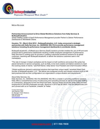  




MEDIA RELEASE



Partnership Announcement to Drive Global Workforce Solutions from Kelly Services &
BullseyeEvaluation.
Global Staffing Leader & SaaS Performance Management provider Partner to Deliver Performance
Dashboards to Worldwide Clients.

Houston, TX – March 22nd 2012 – BullseyeEvaluation, LLC, today announced a strategic
partnership with Kelly Services, Inc. (NASDAQ: KELYA) to provide performance management
solutions including its performance management dashboards to worldwide clients.

BullseyeEvaluation®, a Software-as-a-Service (SaaS) solutions provider enables the use of HR and work
products tied to performance dashboards resulting in better employee management of performance.
Kelly Services ®, building upon its success in creating customized workforce solutions for its global
customers, isworking with BullseyeEvaluation®, to deliver the solutions customers want in the
marketplace.

"The rate of change in today's workplace and its impact on both workforce and product life cycles has
placed demands on service companies, such as Kelly, to be more creative and deliver solutions to meet
the evolving needs of clients," said Rolf Kleiner, Kelly Senior Vice President and Chief Innovation Officer.

“Global workforces demand customized solutions that meet their unique needs” remarked Adeel Zaidi,
founder of BullseyeEvaluation, LLC. “We deliver pre-configured country and industry solutions built on HR
best practices that are then configurable to an organization’s unique situation and requirements.”

About Kelly Services, Inc.
Kelly Services, Inc. (NASDAQ: KELYA) (NASDAQ: KELYB) is a leader in providing workforce solutions.
Kelly offers a comprehensive array of outsourcing and consulting services as well as world-class staffing
on a temporary, temporary-to-hire and direct-hire basis. Serving clients around the globe, Kelly provides
employment to 530,000 employees annually. Revenue in 2010 was $5 billion. Visit ww.kellyservices.com
and connect with us on Facebook, LinkedIn, & Twitter.

Contact Information:
Jane Stehney, APR
Sr. Manager, Public Relations
Kelly Services, Inc.
248-244-5630
stehnja@kellyservices.com




                                www.bepms.com | 877-988-9808
 