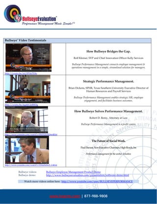  




Bullseye’ Video Testimonials


                                                                      How Bullseye Bridges the Gap.

                                                          Rolf Kleiner, SVP and Chief Innovation Officer Kelly Services

                                                         Bullseye Performance Management connects employee management &
                                                         operations management in a simple, streamlined solution for managers.

http://youtu.be/tsL5PHePX9o


                                                                   Strategic Performance Management.

                                                      Brian Dickens, SPHR, Texas Southern University Executive Director of
                                                                     Human Resources and Payroll Services

                                                           Bullseye Performance Management enables strategic HR, employee
                                                                     engagement, and facilitates business outcomes.
http://youtu.be/Jqq4yGkRRDg

                                                           How Bullseye Solves Performance Management.

                                                                         Robert D. Remy, Attorney at Law

                                                                 Bullseye Performance Management is a profit center.


http://www.youtube.com/watch?v=fW0522OJQmo&list


                                                                            The Future of Social Work.

                                                                 Paul Daoust, Non-Executive Chairman, High Roads, Inc

                                                                      Performance management for the worker. Intuitive.



http://www.youtube.com/watch?v=XNta9z0wZ_U&list


            Bullseye videos:         Bullseye Employee Management Product Demo
            Bullseye demo:           http://www.bullseyeevaluation.com/presentation/software-demo.html

                 Watch more videos online here: http://www.youtube.com/user/BULLSEYEPERFORMANCE




                                        www.bepms.com | 877-988-9808
 