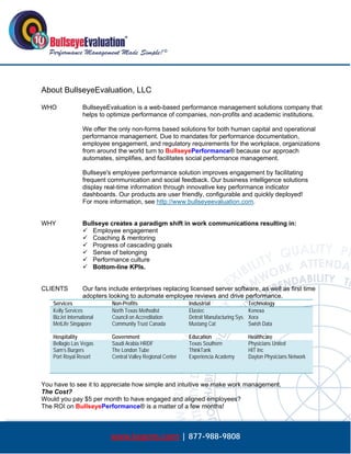  




About BullseyeEvaluation, LLC

WHO               BullseyeEvaluation is a web-based performance management solutions company that
                  helps to optimize performance of companies, non-profits and academic institutions.

                  We offer the only non-forms based solutions for both human capital and operational
                  performance management. Due to mandates for performance documentation,
                  employee engagement, and regulatory requirements for the workplace, organizations
                  from around the world turn to BullseyePerformance® because our approach
                  automates, simplifies, and facilitates social performance management.

                  Bullseye's employee performance solution improves engagement by facilitating
                  frequent communication and social feedback. Our business intelligence solutions
                  display real-time information through innovative key performance indicator
                  dashboards. Our products are user friendly, configurable and quickly deployed!
                  For more information, see http://www.bullseyeevaluation.com.


WHY               Bullseye creates a paradigm shift in work communications resulting in:
                   Employee engagement
                   Coaching & mentoring
                   Progress of cascading goals
                   Sense of belonging
                   Performance culture
                   Bottom-line KPIs.


CLIENTS           Our fans include enterprises replacing licensed server software, as well as first time
                  adopters looking to automate employee reviews and drive performance.
    Services                Non-Profits                      Industrial                   Technology
    Kelly Services          North Texas Methodist            Elastec                      Kenexa
    BizJet International    Council on Accreditation         Detroit Manufacturing Sys.   Xora
    MetLife Singapore       Community Trust Canada           Mustang Cat                  Swish Data

    Hospitality             Government                       Education                    Healthcare
    Bellagio Las Vegas      Saudi Arabia HRDF                Texas Southern               Physicians United
    Sam’s Burgers           The London Tube                  ThinkTank                    HIT Inc
    Port Royal Resort       Central Valley Regional Center   Experiencia Academy          Dayton Physicians Network



You have to see it to appreciate how simple and intuitive we make work management.
The Cost?
Would you pay $5 per month to have engaged and aligned employees?
The ROI on BullseyePerformance® is a matter of a few months!



                            www.bepms.com | 877-988-9808
 