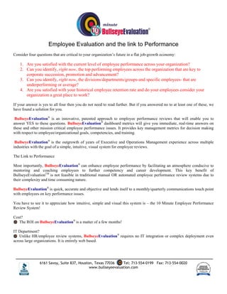 Employee Evaluation and the link to Performance
Consider four questions that are critical to your organization’s future in a flat job-growth economy:

    1. Are you satisfied with the current level of employee performance across your organization?
    2. Can you identify, right now, the top performing employees across the organization that are key to
       corporate succession, promotion and advancement?
    3. Can you identify, right now, the divisions/departments/groups-and specific employees- that are
       underperforming or average?
    4. Are you satisfied with your historical employee retention rate and do your employees consider your
       organization a great place to work?

If your answer is yes to all four then you do not need to read further. But if you answered no to at least one of these, we
have found a solution for you.

 BullseyeEvaluation® is an innovative, patented approach to employee performance reviews that will enable you to
answer YES to these questions. BullseyeEvaluation® dashboard metrics will give you immediate, real-time answers on
these and other mission critical employee performance issues. It provides key management metrics for decision making
with respect to employee/organizational goals, competencies, and training.

 BullseyeEvaluation® is the outgrowth of years of Executive and Operations Management experience across multiple
industries with the goal of a simple, intuitive, visual system for employee reviews.

The Link to Performance

Most importantly, BullseyeEvaluation® can enhance employee performance by facilitating an atmosphere conducive to
mentoring and coaching employees to further competency and career development. This key benefit of
BullseyeEvaluationTM is not feasible in traditional manual OR automated employee performance review systems due to
their complexity and time consuming nature.

BullseyeEvaluation® is quick, accurate and objective and lends itself to a monthly/quarterly communications touch point
with employees on key performance issues.

You have to see it to appreciate how intuitive, simple and visual this system is – the 10 Minute Employee Performance
Review System!

Cost?
   The ROI on BullseyeEvaluation® is a matter of a few months!

IT Department?
   Unlike HR/employee review systems, BullseyeEvaluation® requires no IT integration or complex deployment even
across large organizations. It is entirely web based.




                6161 Savoy, Suite 837, Houston, Texas 77036    Tel: 713-554-0199 Fax: 713-554-0020
                                             www.bullseyeevaluation.com
 