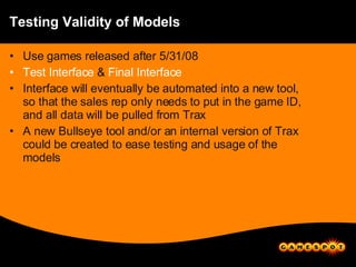 Testing Validity of Models Use games released after 5/31/08 Test Interface  &  Final Interface Interface will eventually be automated into a new tool, so that the sales rep only needs to put in the game ID, and all data will be pulled from Trax A new Bullseye tool and/or an internal version of Trax could be created to ease testing and usage of the models 