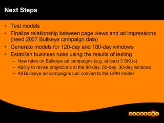 Next Steps Test models Finalize relationship between page views and ad impressions (need 2007 Bullseye campaign data) Generate models for 120-day and 180-day windows Establish business rules using the results of testing New rules on Bullseye ad campaigns (e.g. at least 3 SKUs) Ability to revise projections at the 90-day, 60-day, 30-day windows All Bullseye ad campaigns can convert to the CPM model 