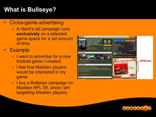 What is Bullseye? Cross-game advertising A client’s ad campaign runs  exclusively  on a selected game space for a set amount of time. Example I want to advertise for a new football game I created. I feel that Madden players would be interested in my game. I buy a Bullseye campaign on Madden NFL 09, since I am targetting Madden players. 