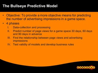 The Bullseye Predictive Model Objective: To provide a more objective means for predicting the number of advertising impressions in a game space. 4 phases Data-collection and processing Predict number of page views for a game space 30 days, 60 days and 90 days in advance Find the relationship between page views and advertising impressions Test validity of models and develop business rules 
