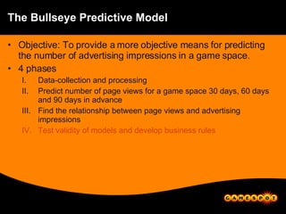 The Bullseye Predictive Model Objective: To provide a more objective means for predicting the number of advertising impressions in a game space. 4 phases Data-collection and processing Predict number of page views for a game space 30 days, 60 days and 90 days in advance Find the relationship between page views and advertising impressions Test validity of models and develop business rules 