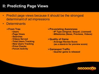 II: Predicting Page Views Predict page views because it should be the strongest determinant of ad impressions Determinants From Trax Users Page Views Searches Videos Served Total Users Tracking New Users Tracking Price Checks Forum Activity Pre-existing Awareness IP Type (Original, Sequel, Licensed) Milestones (News, Previews, Videos) Quality of Game Average Review Score (as a stand-in for preview score) Gamespot Traffic Quarter game is released 
