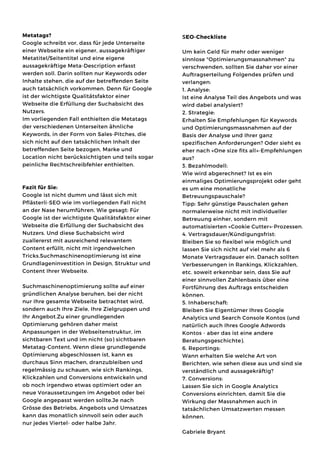 Metatags?
Google schreibt vor, dass für jede Unterseite
einer Webseite ein eigener, aussagekräftiger
Metatitel/Seitentitel und eine eigene
aussagekräftige Meta-Description erfasst
werden soll. Darin sollten nur Keywords oder
Inhalte stehen, die auf der betreffenden Seite
auch tatsächlich vorkommen. Denn für Google
ist der wichtigste Qualitätsfaktor einer
Webseite die Erfüllung der Suchabsicht des
Nutzers.
Im vorliegenden Fall enthielten die Metatags
der verschiedenen Unterseiten ähnliche
Keywords, in der Form von Sales-Pitches, die
sich nicht auf den tatsächlichen Inhalt der
betreffenden Seite bezogen, Marke und
Location nicht berücksichtigten und teils sogar
peinliche Rechtschreibfehler enthielten.
Fazit für Sie:
Google ist nicht dumm und lässt sich mit
Pflästerli-SEO wie im vorliegenden Fall nicht
an der Nase herumführen. Wie gesagt: Für
Google ist der wichtigste Qualitätsfaktor einer
Webseite die Erfüllung der Suchabsicht des
Nutzers. Und diese Suchabsicht wird
zuallererst mit ausreichend relevantem
Content erfüllt, nicht mit irgendwelchen
Tricks.Suchmaschinenoptimierung ist eine
Grundlageninvestition in Design, Struktur und
Content Ihrer Webseite.
Suchmaschinenoptimierung sollte auf einer
gründlichen Analyse beruhen, bei der nicht
nur Ihre gesamte Webseite betrachtet wird,
sondern auch Ihre Ziele, Ihre Zielgruppen und
Ihr Angebot.Zu einer grundlegenden
Optimierung gehören daher meist
Anpassungen in der Webseitenstruktur, im
sichtbaren Text und im nicht (so) sichtbaren
Metatag-Content. Wenn diese grundlegende
Optimierung abgeschlossen ist, kann es
durchaus Sinn machen, dranzubleiben und
regelmässig zu schauen, wie sich Rankings,
Klickzahlen und Conversions entwickeln und
ob noch irgendwo etwas optimiert oder an
neue Voraussetzungen im Angebot oder bei
Google angepasst werden sollte.Je nach
Grösse des Betriebs, Angebots und Umsatzes
kann das monatlich sinnvoll sein oder auch
nur jedes Viertel- oder halbe Jahr.
SEO-Checkliste
Um kein Geld für mehr oder weniger
sinnlose "Optimierungsmassnahmen" zu
verschwenden, sollten Sie daher vor einer
Auftragserteilung Folgendes prüfen und
verlangen:
1. Analyse:
Ist eine Analyse Teil des Angebots und was
wird dabei analysiert?
2. Strategie:
Erhalten Sie Empfehlungen für Keywords
und Optimierungsmassnahmen auf der
Basis der Analyse und Ihrer ganz
spezifischen Anforderungen? Oder sieht es
eher nach «One size fits all»-Empfehlungen
aus?
3. Bezahlmodell:
Wie wird abgerechnet? Ist es ein
einmaliges Optimierungsprojekt oder geht
es um eine monatliche
Betreuungspauschale?
Tipp: Sehr günstige Pauschalen gehen
normalerweise nicht mit individueller
Betreuung einher, sondern mit
automatisierten «Cookie Cutter»-Prozessen.
4. Vertragsdauer/Kündigungsfrist:
Bleiben Sie so flexibel wie möglich und
lassen Sie sich nicht auf viel mehr als 6
Monate Vertragsdauer ein. Danach sollten
Verbesserungen in Rankings, Klickzahlen,
etc. soweit erkennbar sein, dass Sie auf
einer sinnvollen Zahlenbasis über eine
Fortführung des Auftrags entscheiden
können.
5. Inhaberschaft:
Bleiben Sie Eigentümer Ihres Google
Analytics und Search Console Kontos (und
natürlich auch Ihres Google Adwords
Kontos - aber das ist eine andere
Beratungsgeschichte).
6. Reportings:
Wann erhalten Sie welche Art von
Berichten, wie sehen diese aus und sind sie
verständlich und aussagekräftig?
7. Conversions:
Lassen Sie sich in Google Analytics
Conversions einrichten, damit Sie die
Wirkung der Massnahmen auch in
tatsächlichen Umsatzwerten messen
können.
Gabriele Bryant
 