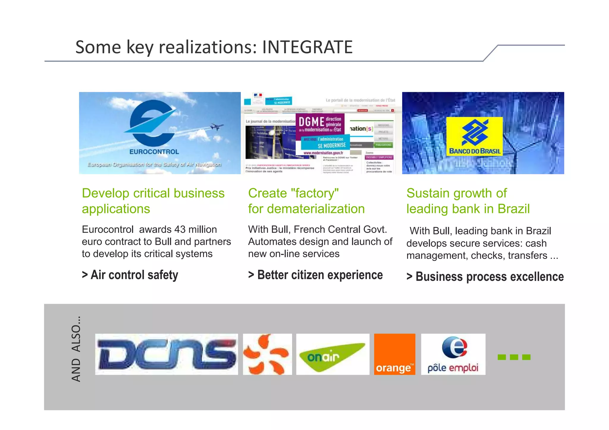 Some key realizations: INTEGRATE




             Develop critical business            Create "factory"                  Sustain growth of
             applications                         for dematerialization             leading bank in Brazil
             Eurocontrol awards 43 million        With Bull, French Central Govt.    With Bull, leading bank in Brazil
             euro contract to Bull and partners   Automates design and launch of    develops secure services: cash
             to develop its critical systems      new on-line services              management, checks, transfers ...

             > Air control safety                 > Better citizen experience       > Business process excellence
     AND ALSO…




© Bull, 2012                                                                                                      15
 