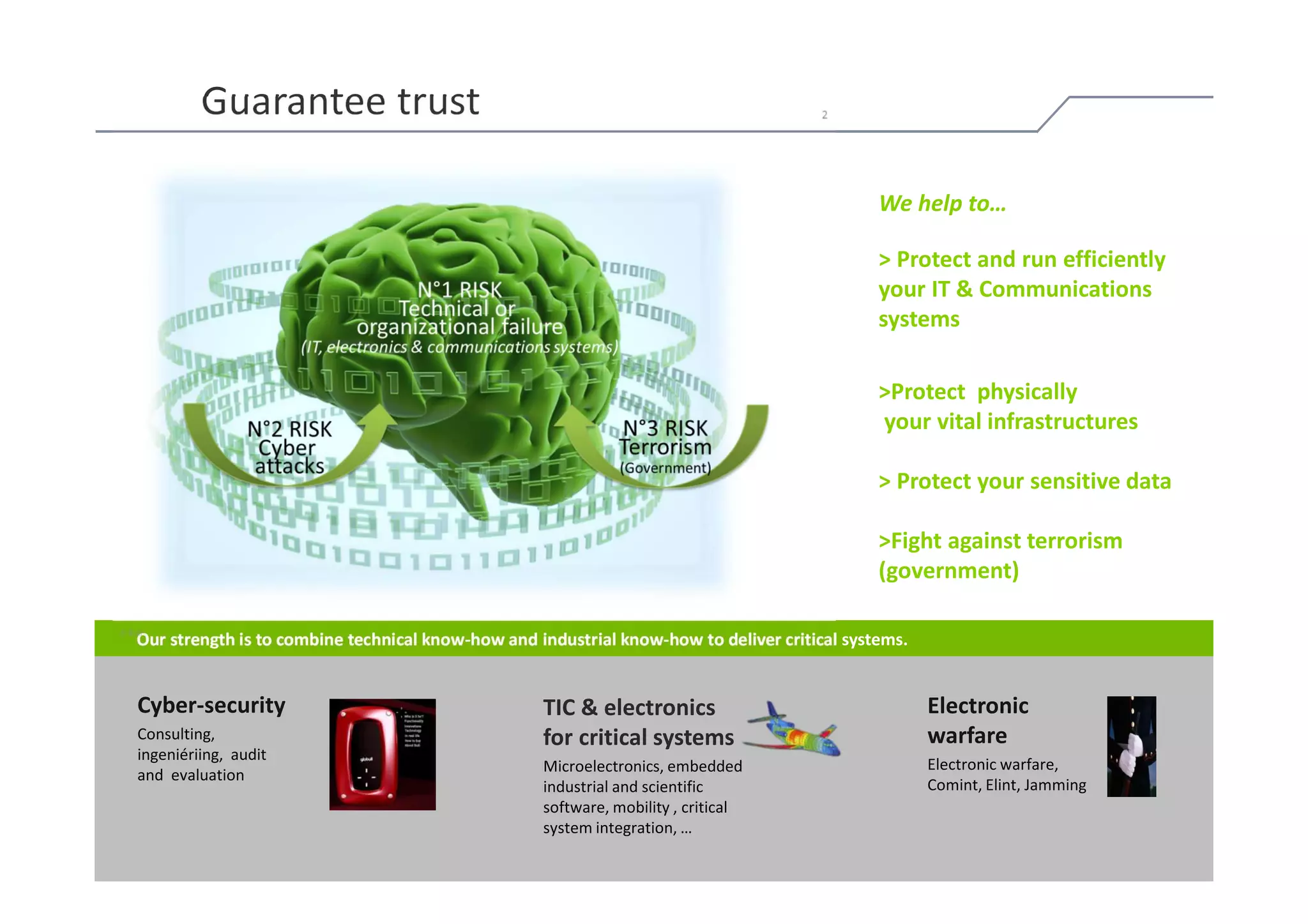 Guarantee trust

                                                                                                 We help to…

                                                                                                 > Protect and run efficiently
                                                                                                 your IT & Communications
                                                                                                 systems

                                                                                                 >Protect physically
                                                                                                 your vital infrastructures

                                                                                                 > Protect your sensitive data

                                                                                                 >Fight against terrorism
                                                                                                 (government)

   Our strength is to combine technical know-how and industrial know-how to deliver critical systems.


   Cyber-security                                     TIC & electronics                                 Electronic
   Consulting,                                        for critical systems                              warfare
   ingeniériing, audit
                                                      Microelectronics, embedded                        Electronic warfare,
   and evaluation
                                                      industrial and scientific                         Comint, Elint, Jamming
                                                      software, mobility , critical
                                                      system integration, …
© Bull, 2012                                                                                                                     7
 