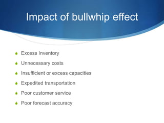 Impact of bullwhip effect
S Excess Inventory
S Unnecessary costs
S Insufficient or excess capacities
S Expedited transportation
S Poor customer service
S Poor forecast accuracy
 