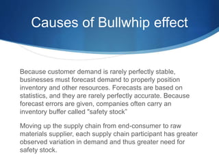 Causes of Bullwhip effect
Because customer demand is rarely perfectly stable,
businesses must forecast demand to properly position
inventory and other resources. Forecasts are based on
statistics, and they are rarely perfectly accurate. Because
forecast errors are given, companies often carry an
inventory buffer called "safety stock”
Moving up the supply chain from end-consumer to raw
materials supplier, each supply chain participant has greater
observed variation in demand and thus greater need for
safety stock.
 