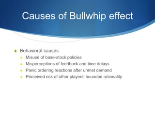 Causes of Bullwhip effect
S Behavioral causes
S Misuse of base-stock policies
S Misperceptions of feedback and time delays
S Panic ordering reactions after unmet demand
S Perceived risk of other players' bounded rationality
 
