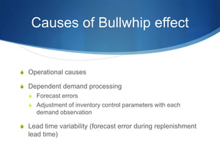 Causes of Bullwhip effect
S Operational causes
S Dependent demand processing
S Forecast errors
S Adjustment of inventory control parameters with each
demand observation
S Lead time variability (forecast error during replenishment
lead time)
 