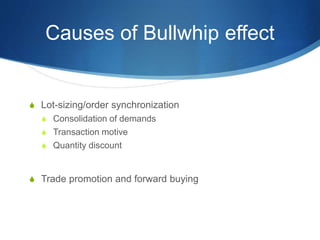 Causes of Bullwhip effect
S Lot-sizing/order synchronization
S Consolidation of demands
S Transaction motive
S Quantity discount
S Trade promotion and forward buying
 