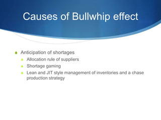 Causes of Bullwhip effect
S Anticipation of shortages
S Allocation rule of suppliers
S Shortage gaming
S Lean and JIT style management of inventories and a chase
production strategy
 