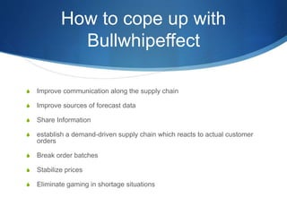 How to cope up with
Bullwhipeffect
S Improve communication along the supply chain
S Improve sources of forecast data
S Share Information
S establish a demand-driven supply chain which reacts to actual customer
orders
S Break order batches
S Stabilize prices
S Eliminate gaming in shortage situations
 