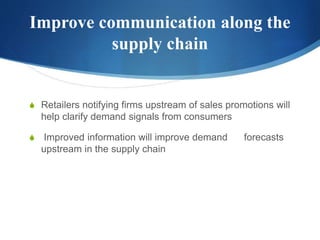 Improve communication along the
supply chain
S Retailers notifying firms upstream of sales promotions will
help clarify demand signals from consumers
S Improved information will improve demand forecasts
upstream in the supply chain
 