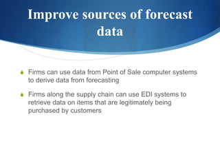 Improve sources of forecast
data
S Firms can use data from Point of Sale computer systems
to derive data from forecasting
S Firms along the supply chain can use EDI systems to
retrieve data on items that are legitimately being
purchased by customers
 