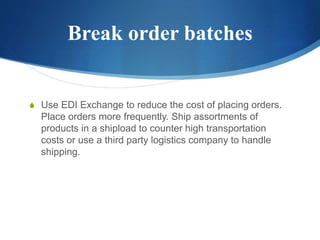 Break order batches
S Use EDI Exchange to reduce the cost of placing orders.
Place orders more frequently. Ship assortments of
products in a shipload to counter high transportation
costs or use a third party logistics company to handle
shipping.
 