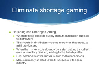 Eliminate shortage gaming
S Rationing and Shortage Gaming
S When demand exceeds supply, manufacture ration supplies
to distributors
S This results in distributors ordering more than they need, to
fulfill the demand
S When the market cools down, orders start getting cancelled;
excess inventory piles up, leading to the bullwhip effect
S Real demand is never known in such market conditions.
S Most commonly affected is the IT hardware & telecom
industry
 