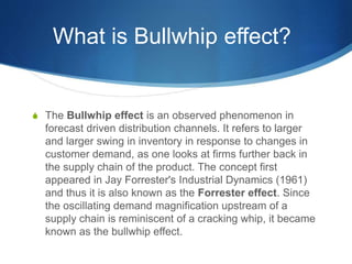 What is Bullwhip effect?
S The Bullwhip effect is an observed phenomenon in
forecast driven distribution channels. It refers to larger
and larger swing in inventory in response to changes in
customer demand, as one looks at firms further back in
the supply chain of the product. The concept first
appeared in Jay Forrester's Industrial Dynamics (1961)
and thus it is also known as the Forrester effect. Since
the oscillating demand magnification upstream of a
supply chain is reminiscent of a cracking whip, it became
known as the bullwhip effect.
 
