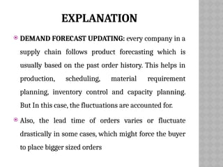 EXPLANATION
 DEMAND FORECAST UPDATING: every company in a
supply chain follows product forecasting which is
usually based on the past order history. This helps in
production, scheduling, material requirement
planning, inventory control and capacity planning.
But In this case, the fluctuations are accounted for.
 Also, the lead time of orders varies or fluctuate
drastically in some cases, which might force the buyer
to place bigger sized orders
 