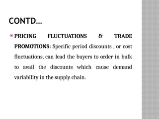CONTD…
 PRICING FLUCTUATIONS & TRADE
PROMOTIONS: Specific period discounts , or cost
fluctuations, can lead the buyers to order in bulk
to avail the discounts which cause demand
variability in the supply chain.
 