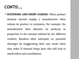 CONTD….
 RATIONING AND SHORT GAMING: When product
demand exceeds supply, a manufacturer often
rations its product to customers. For example, the
manufacturer then allocates its products in
proportion to the amount ordered by the different
retailers. Retailers often anticipate on potential
shortages by exaggerating their real needs when
they order. If demand drops later, this will lead to
small orders and cancellations.
 