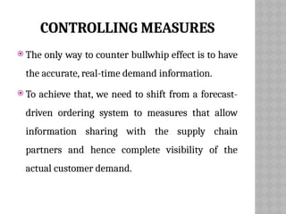 CONTROLLING MEASURES
 The only way to counter bullwhip effect is to have
the accurate, real-time demand information.
 To achieve that, we need to shift from a forecast-
driven ordering system to measures that allow
information sharing with the supply chain
partners and hence complete visibility of the
actual customer demand.
 