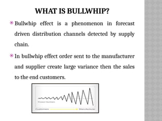 WHAT IS BULLWHIP?
 Bullwhip effect is a phenomenon in forecast
driven distribution channels detected by supply
chain.
 In bullwhip effect order sent to the manufacturer
and supplier create large variance then the sales
to the end customers.
 