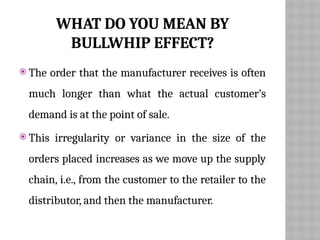 WHAT DO YOU MEAN BY
BULLWHIP EFFECT?
 The order that the manufacturer receives is often
much longer than what the actual customer’s
demand is at the point of sale.
 This irregularity or variance in the size of the
orders placed increases as we move up the supply
chain, i.e., from the customer to the retailer to the
distributor, and then the manufacturer.
 